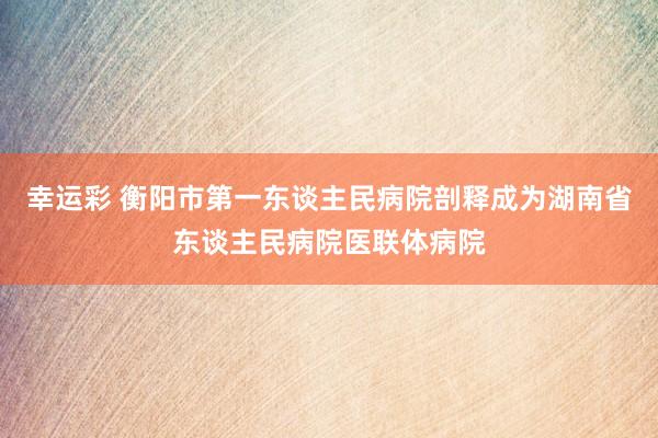 幸运彩 衡阳市第一东谈主民病院剖释成为湖南省东谈主民病院医联体病院