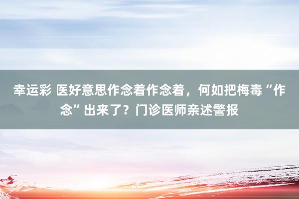 幸运彩 医好意思作念着作念着，何如把梅毒“作念”出来了？门诊医师亲述警报