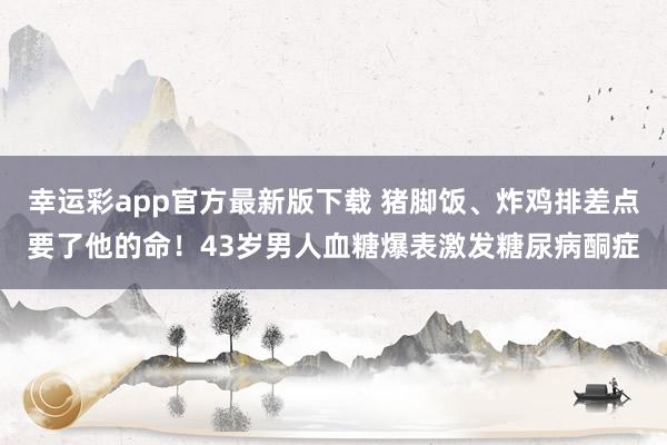 幸运彩app官方最新版下载 猪脚饭、炸鸡排差点要了他的命！43岁男人血糖爆表激发糖尿病酮症