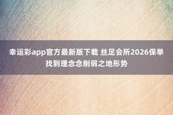 幸运彩app官方最新版下载 丝足会所2026保举找到理念念削弱之地形势