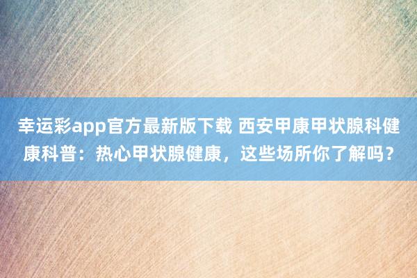 幸运彩app官方最新版下载 西安甲康甲状腺科健康科普：热心甲状腺健康，这些场所你了解吗？