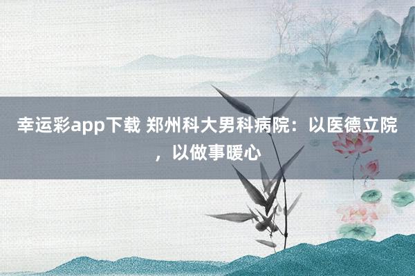 幸运彩app下载 郑州科大男科病院：以医德立院，以做事暖心