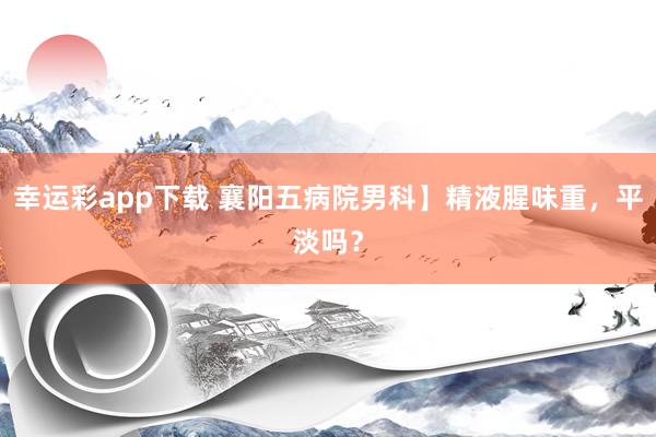 幸运彩app下载 襄阳五病院男科】精液腥味重，平淡吗？