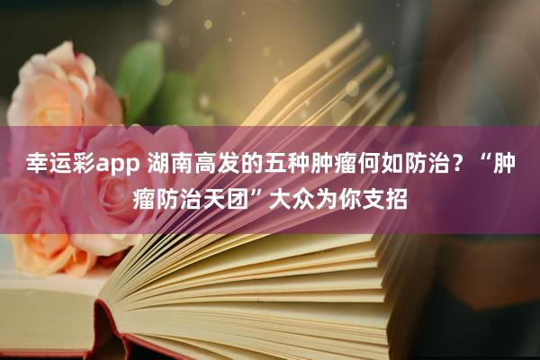 幸运彩app 湖南高发的五种肿瘤何如防治？“肿瘤防治天团”大众为你支招