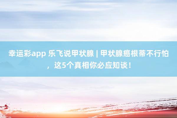 幸运彩app 乐飞说甲状腺 | 甲状腺癌根蒂不行怕，这5个真相你必应知谈！