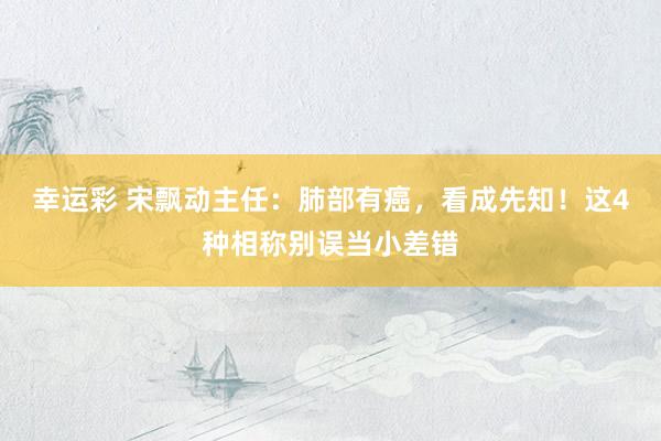 幸运彩 宋飘动主任：肺部有癌，看成先知！这4种相称别误当小差错
