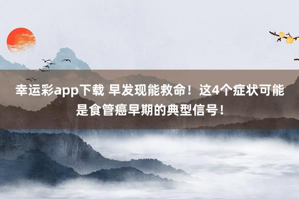 幸运彩app下载 早发现能救命！这4个症状可能是食管癌早期的典型信号！