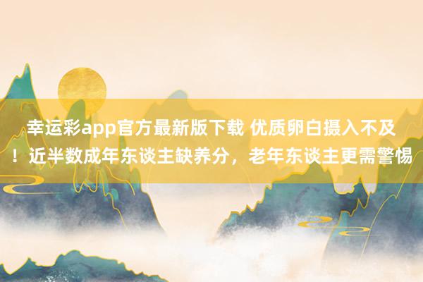 幸运彩app官方最新版下载 优质卵白摄入不及！近半数成年东谈主缺养分，老年东谈主更需警惕