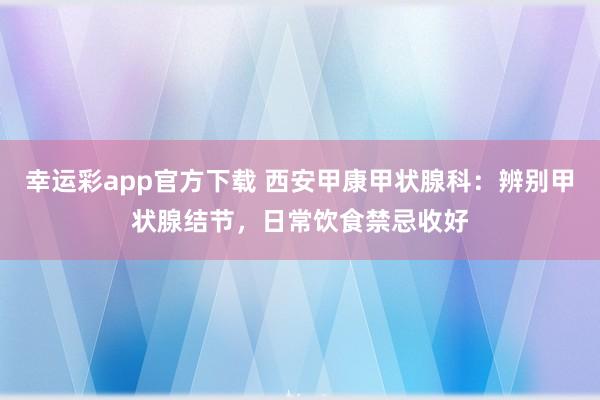 幸运彩app官方下载 西安甲康甲状腺科：辨别甲状腺结节，日常饮食禁忌收好
