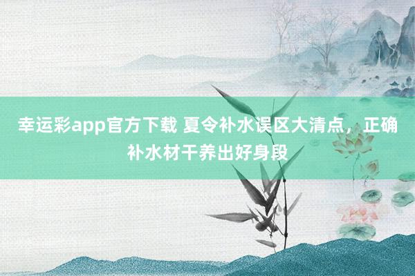 幸运彩app官方下载 夏令补水误区大清点，正确补水材干养出好身段