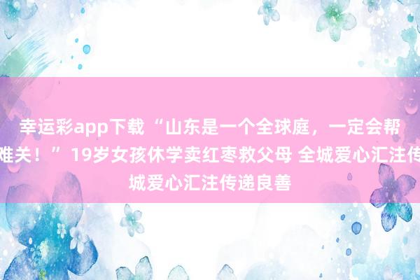 幸运彩app下载 “山东是一个全球庭，一定会帮你度过难关！” 19岁女孩休学卖红枣救父母 全城爱心汇注传递良善