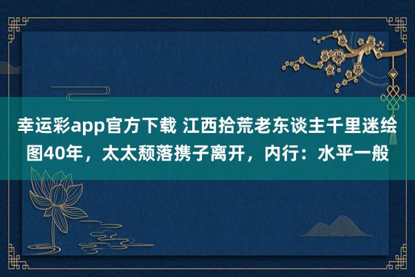 幸运彩app官方下载 江西拾荒老东谈主千里迷绘图40年，太太颓落携子离开，内行：水平一般
