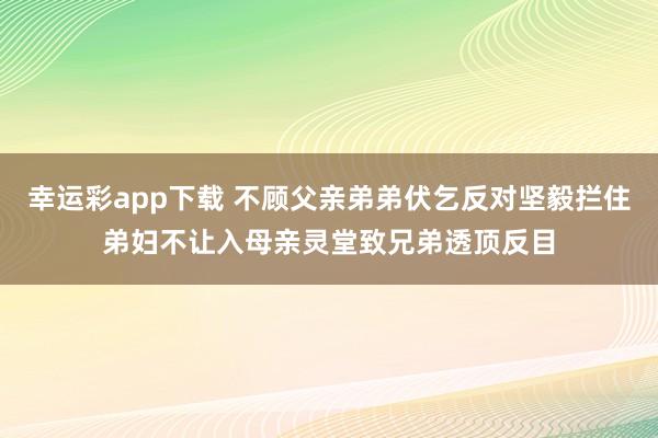 幸运彩app下载 不顾父亲弟弟伏乞反对坚毅拦住弟妇不让入母亲灵堂致兄弟透顶反目