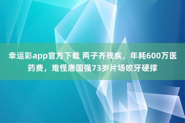 幸运彩app官方下载 两子齐残疾，年耗600万医药费，难怪唐国强73岁片场咬牙硬撑