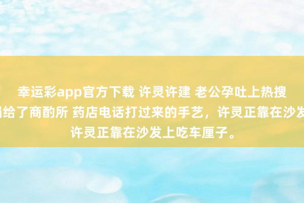 幸运彩app官方下载 许灵许建 老公孕吐上热搜后，我把他捐给了商酌所 药店电话打过来的手艺，许灵正靠在沙发上吃车厘子。