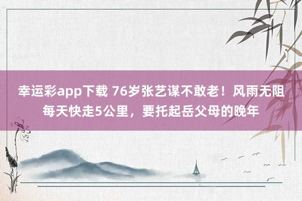 幸运彩app下载 76岁张艺谋不敢老！风雨无阻每天快走5公里，要托起岳父母的晚年