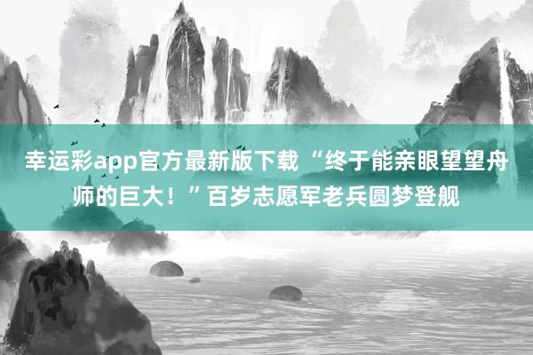 幸运彩app官方最新版下载 “终于能亲眼望望舟师的巨大！”百岁志愿军老兵圆梦登舰
