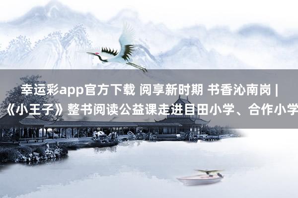 幸运彩app官方下载 阅享新时期 书香沁南岗 | 《小王子》整书阅读公益课走进目田小学、合作小学