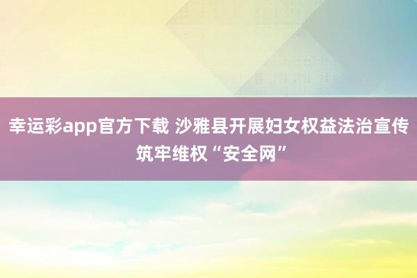 幸运彩app官方下载 沙雅县开展妇女权益法治宣传 筑牢维权“安全网”
