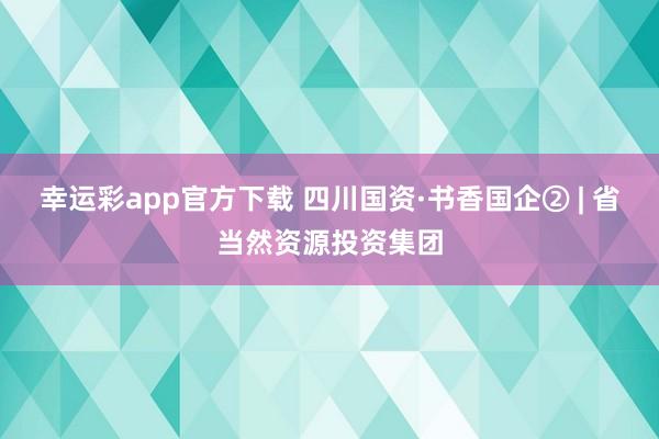 幸运彩app官方下载 四川国资·书香国企② | 省当然资源投资集团