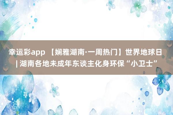 幸运彩app 【娴雅湖南·一周热门】世界地球日 | 湖南各地未成年东谈主化身环保“小卫士”