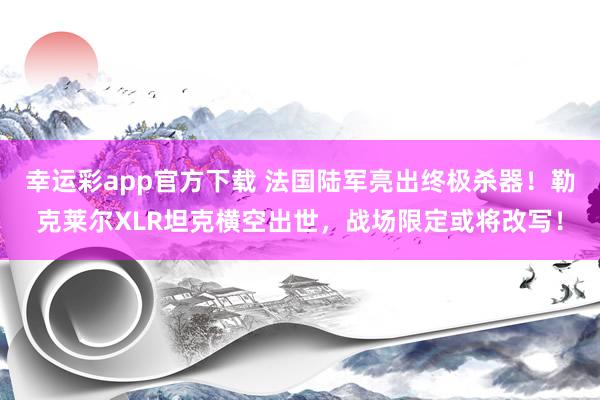 幸运彩app官方下载 法国陆军亮出终极杀器！勒克莱尔XLR坦克横空出世，战场限定或将改写！