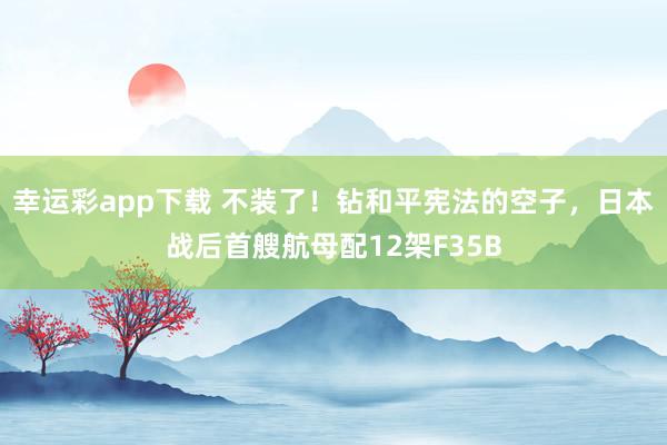 幸运彩app下载 不装了！钻和平宪法的空子，日本战后首艘航母配12架F35B