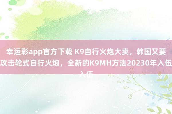 幸运彩app官方下载 K9自行火炮大卖，韩国又要攻击轮式自行火炮，全新的K9MH方法20230年入伍