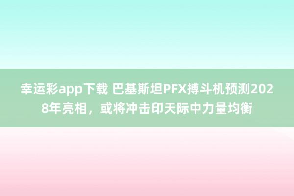 幸运彩app下载 巴基斯坦PFX搏斗机预测2028年亮相，或将冲击印天际中力量均衡