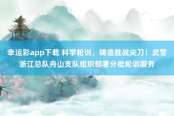 幸运彩app下载 科学轮训，铸造胜战尖刀！武警浙江总队舟山支队组织部署分批轮训服务