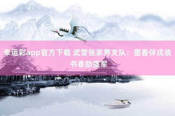 幸运彩app官方下载 武警张家界支队：墨香伴戎装 书香励强军