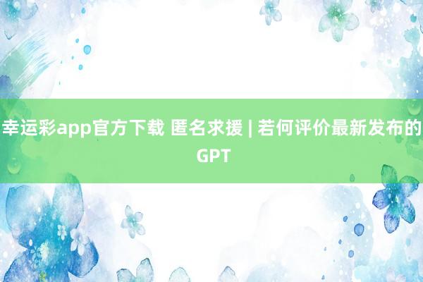 幸运彩app官方下载 匿名求援 | 若何评价最新发布的 GPT