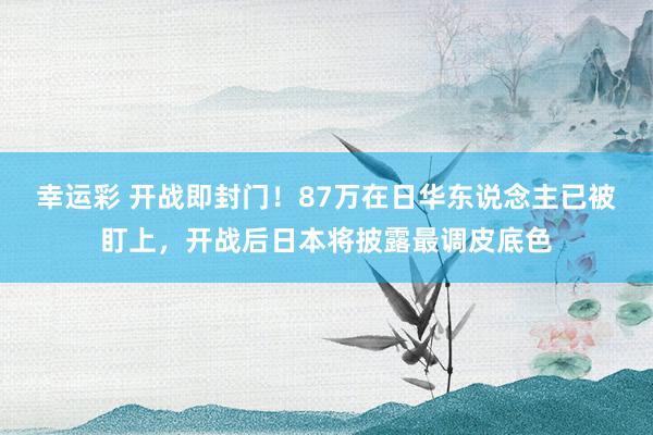 幸运彩 开战即封门！87万在日华东说念主已被盯上，开战后日本将披露最调皮底色