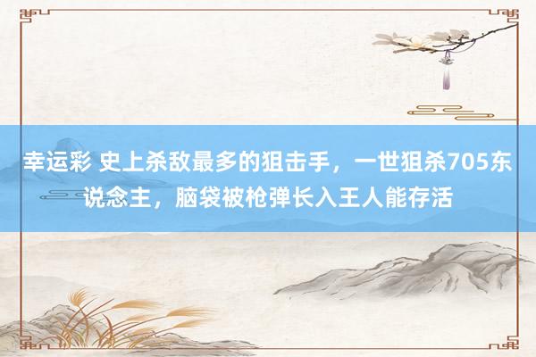幸运彩 史上杀敌最多的狙击手，一世狙杀705东说念主，脑袋被枪弹长入王人能存活