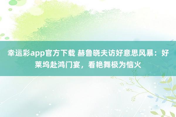 幸运彩app官方下载 赫鲁晓夫访好意思风暴：好莱坞赴鸿门宴，看艳舞极为恼火