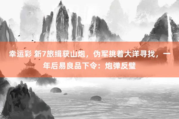幸运彩 新7旅缉获山炮，伪军挑着大洋寻找，一年后易良品下令：炮弹反璧