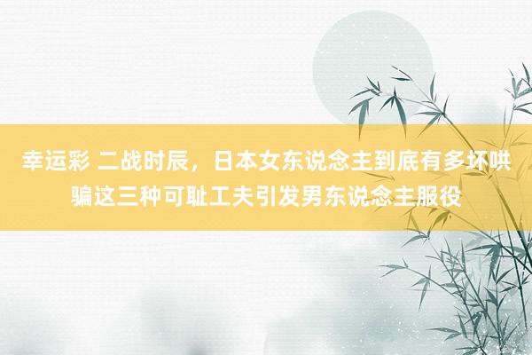 幸运彩 二战时辰，日本女东说念主到底有多坏哄骗这三种可耻工夫引发男东说念主服役