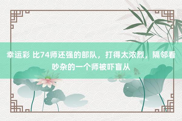幸运彩 比74师还强的部队，打得太浓烈，隔邻看吵杂的一个师被吓盲从