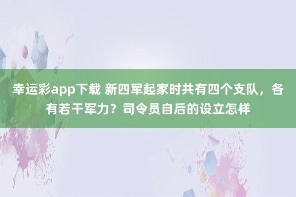 幸运彩app下载 新四军起家时共有四个支队，各有若干军力？司令员自后的设立怎样
