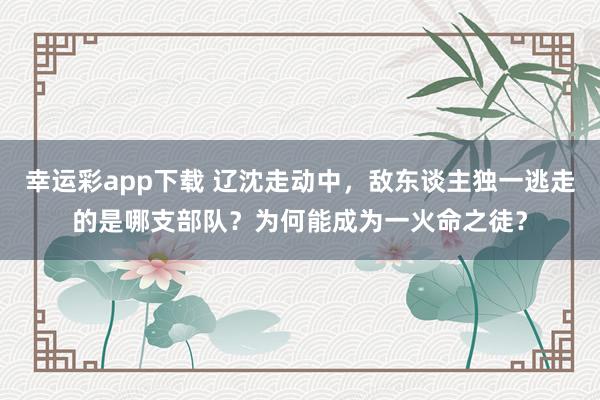 幸运彩app下载 辽沈走动中，敌东谈主独一逃走的是哪支部队？为何能成为一火命之徒？