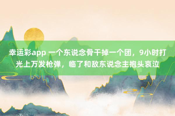 幸运彩app 一个东说念骨干掉一个团，9小时打光上万发枪弹，临了和敌东说念主抱头哀泣