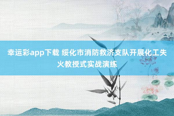 幸运彩app下载 绥化市消防救济支队开展化工失火教授式实战演练