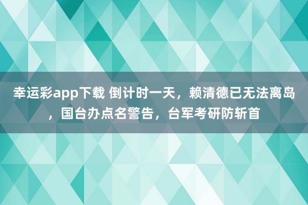 幸运彩app下载 倒计时一天，赖清德已无法离岛，国台办点名警告，台军考研防斩首
