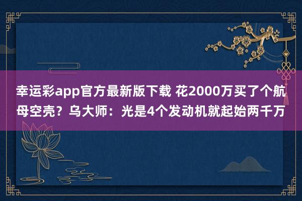 幸运彩app官方最新版下载 花2000万买了个航母空壳？乌大师：光是4个发动机就起始两千万