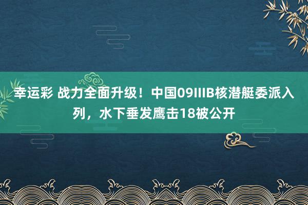 幸运彩 战力全面升级！中国09IIIB核潜艇委派入列，水下垂发鹰击18被公开