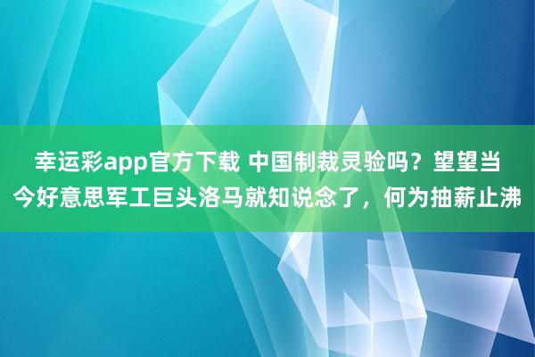 幸运彩app官方下载 中国制裁灵验吗？望望当今好意思军工巨头洛马就知说念了，何为抽薪止沸