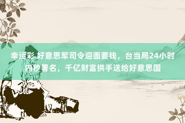 幸运彩 好意思军司令迎面要钱，台当局24小时内秒署名，千亿财富拱手送给好意思国