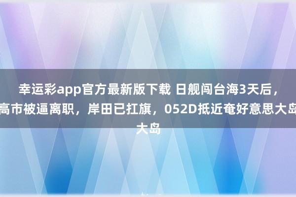 幸运彩app官方最新版下载 日舰闯台海3天后，高市被逼离职，岸田已扛旗，052D抵近奄好意思大岛