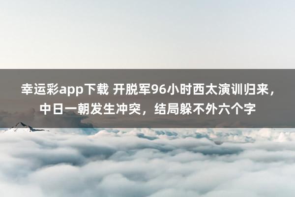 幸运彩app下载 开脱军96小时西太演训归来，中日一朝发生冲突，结局躲不外六个字