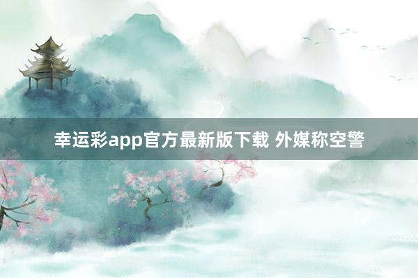 幸运彩app官方最新版下载 外媒称空警